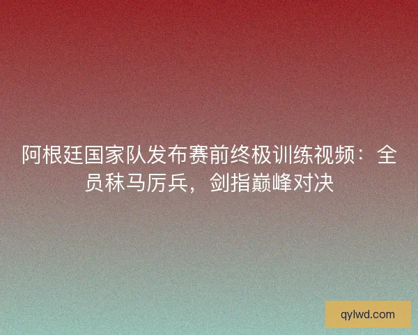 阿根廷国家队发布赛前终极训练视频：全员秣马厉兵，剑指巅峰对决