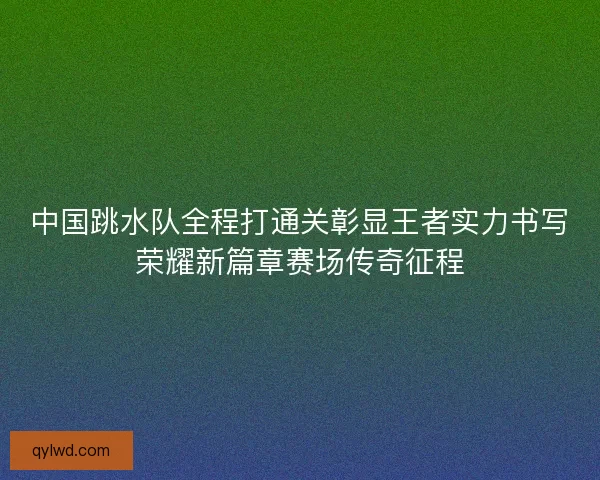 中国跳水队全程打通关彰显王者实力书写荣耀新篇章赛场传奇征程