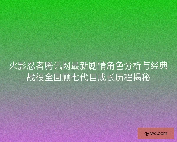 火影忍者腾讯网最新剧情角色分析与经典战役全回顾七代目成长历程揭秘