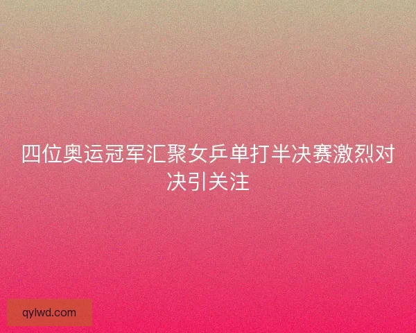 四位奥运冠军汇聚女乒单打半决赛激烈对决引关注