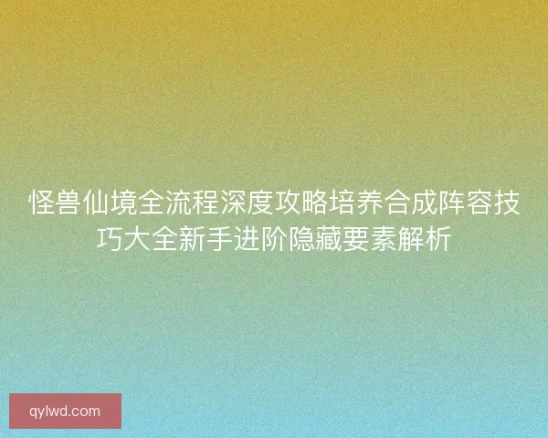 怪兽仙境全流程深度攻略培养合成阵容技巧大全新手进阶隐藏要素解析