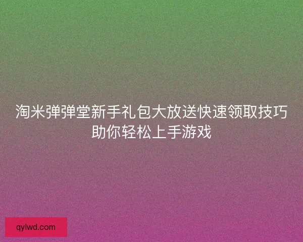 淘米弹弹堂新手礼包大放送快速领取技巧助你轻松上手游戏