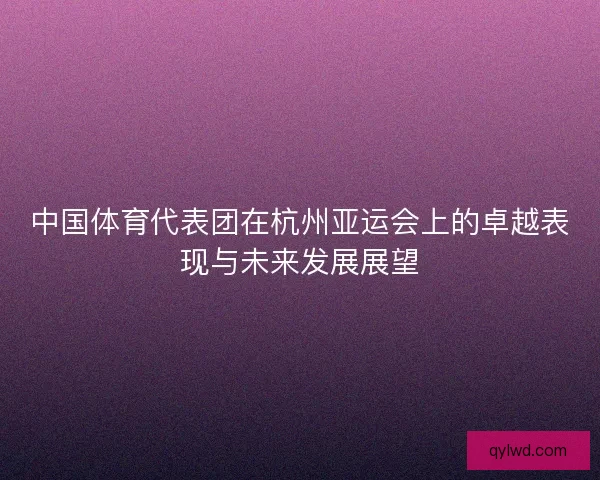 中国体育代表团在杭州亚运会上的卓越表现与未来发展展望