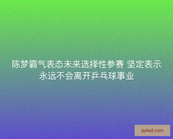 陈梦霸气表态未来选择性参赛 坚定表示永远不会离开乒乓球事业