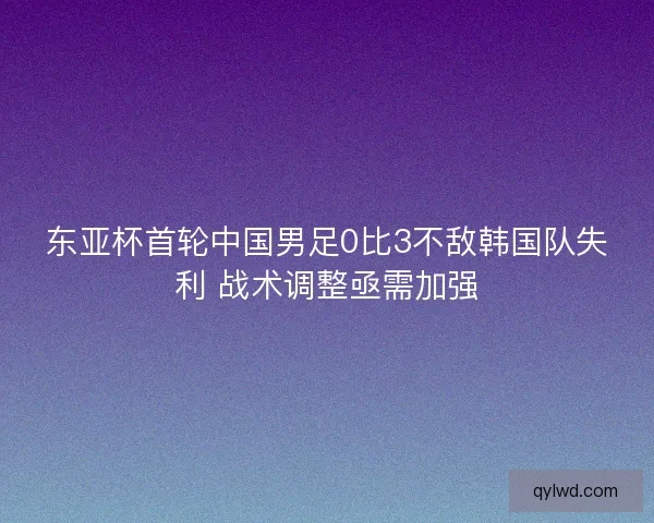 东亚杯首轮中国男足0比3不敌韩国队失利 战术调整亟需加强