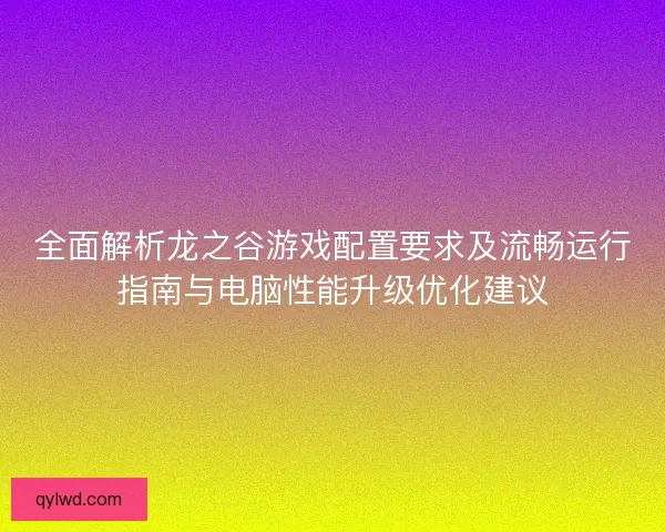 全面解析龙之谷游戏配置要求及流畅运行指南与电脑性能升级优化建议