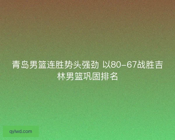 青岛男篮连胜势头强劲 以80-67战胜吉林男篮巩固排名