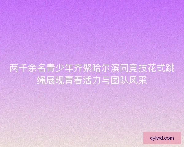 两千余名青少年齐聚哈尔滨同竞技花式跳绳展现青春活力与团队风采 两千余名青少年齐聚哈尔滨同竞技花式跳绳展现青春活力与团队风采