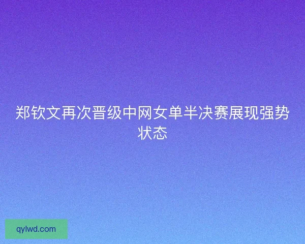郑钦文再次晋级中网女单半决赛展现强势状态 郑钦文再次晋级中网女单半决赛展现强势状态