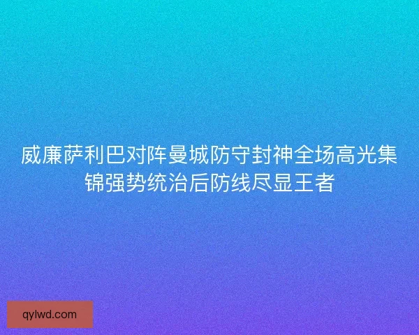 威廉萨利巴对阵曼城防守封神全场高光集锦强势统治后防线尽显王者