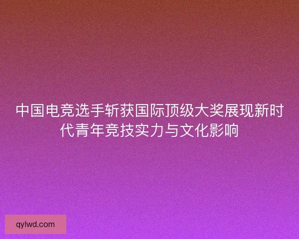 中国电竞选手斩获国际顶级大奖展现新时代青年竞技实力与文化影响 中国电竞选手斩获国际顶级大奖展现新时代青年竞技实力与文化影响