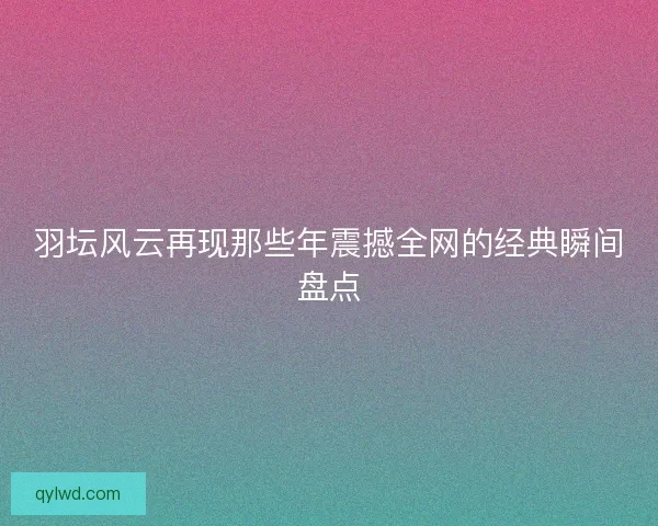 羽坛风云再现那些年震撼全网的经典瞬间盘点