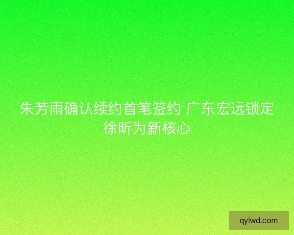朱芳雨确认续约首笔签约 广东宏远锁定徐昕为新核心