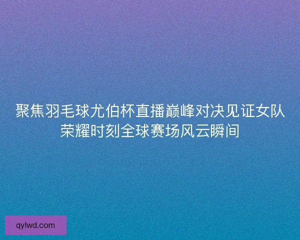 聚焦羽毛球尤伯杯直播巅峰对决见证女队荣耀时刻全球赛场风云瞬间