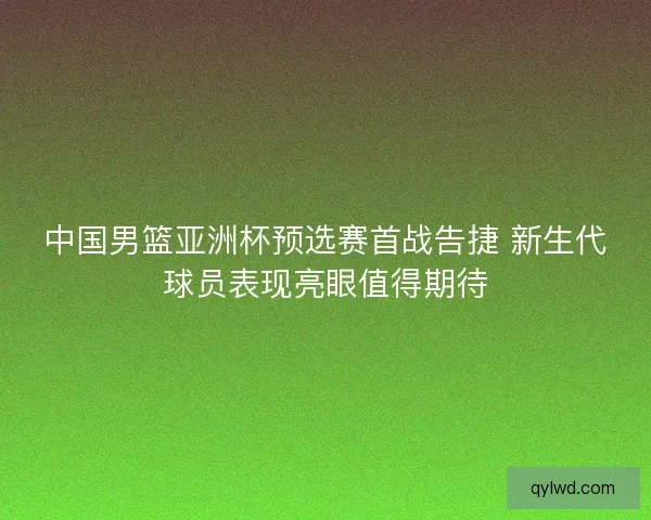 中国男篮亚洲杯预选赛首战告捷 新生代球员表现亮眼值得期待