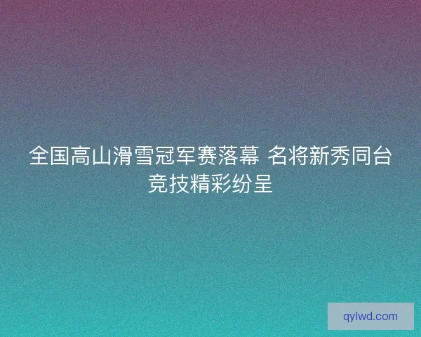 全国高山滑雪冠军赛落幕 名将新秀同台竞技精彩纷呈