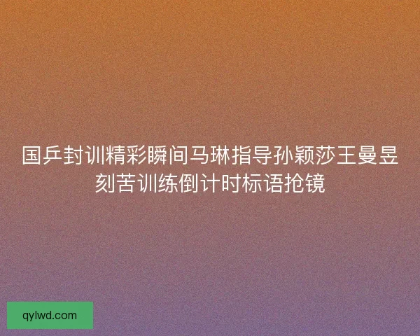 国乒封训精彩瞬间马琳指导孙颖莎王曼昱刻苦训练倒计时标语抢镜