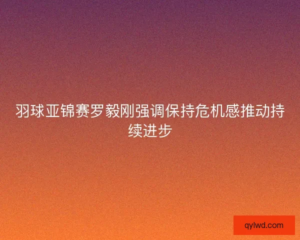 羽球亚锦赛罗毅刚强调保持危机感推动持续进步 羽球亚锦赛罗毅刚强调保持危机感推动持续进步