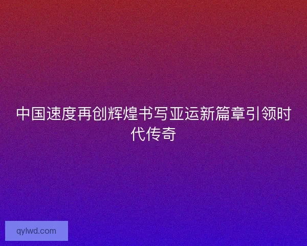 中国速度再创辉煌书写亚运新篇章引领时代传奇