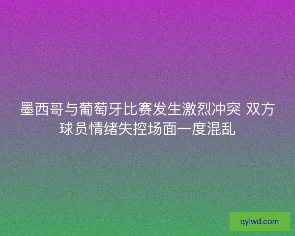 墨西哥与葡萄牙比赛发生激烈冲突 双方球员情绪失控场面一度混乱
